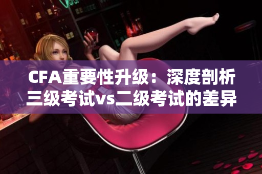 CFA重要性升級(jí)：深度剖析三級(jí)考試vs二級(jí)考試的差異