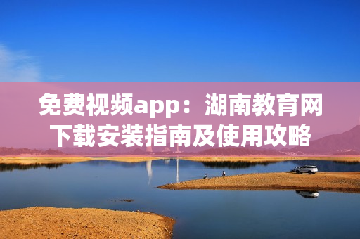 免費(fèi)視頻app：湖南教育網(wǎng)下載安裝指南及使用攻略