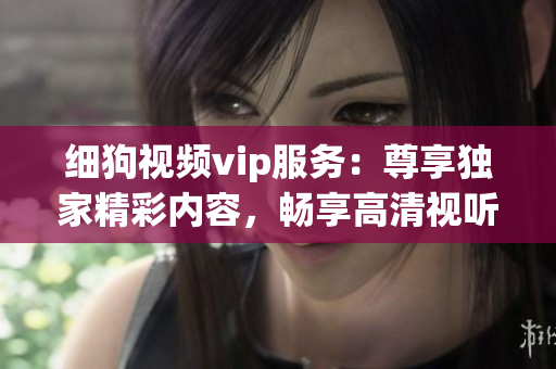 細(xì)狗視頻vip服務(wù)：尊享獨(dú)家精彩內(nèi)容，暢享高清視聽(tīng)體驗(yàn)