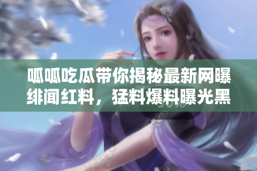 呱呱吃瓜帶你揭秘最新網(wǎng)曝緋聞紅料，猛料爆料曝光黑幕事件