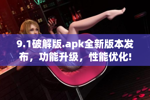 9.1破解版.apk全新版本發(fā)布，功能升級(jí)，性能優(yōu)化!