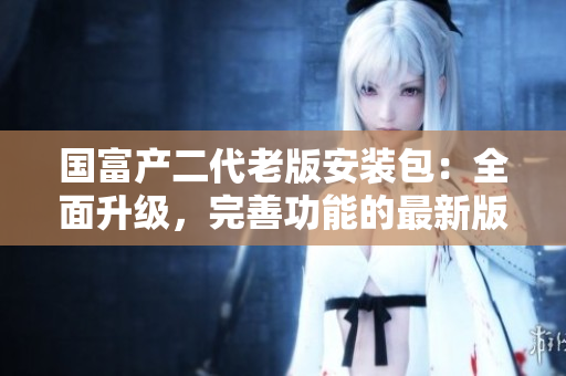 國富產(chǎn)二代老版安裝包：全面升級(jí)，完善功能的最新版本上線