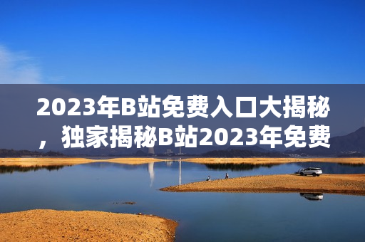 2023年B站免費(fèi)入口大揭秘，獨(dú)家揭秘B站2023年免費(fèi)大禮，快來(lái)GET!
