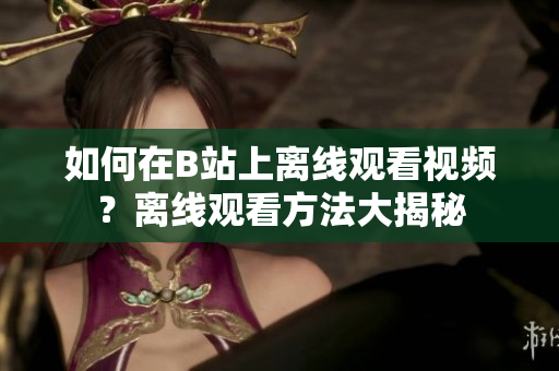 如何在B站上離線觀看視頻？離線觀看方法大揭秘