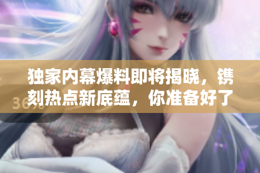 獨家內(nèi)幕爆料即將揭曉，鐫刻熱點新底蘊，你準(zhǔn)備好了嗎？