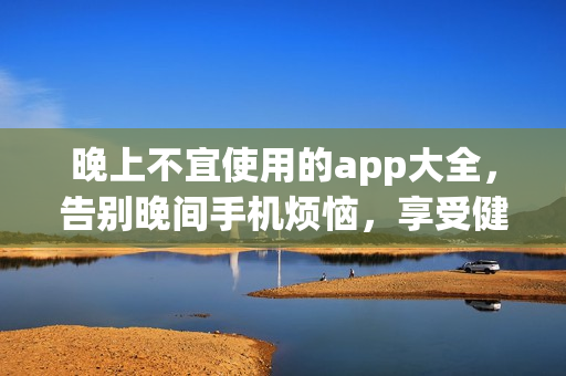 晚上不宜使用的app大全，告別晚間手機(jī)煩惱，享受健康的睡眠時(shí)光