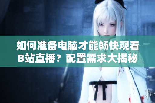 如何準(zhǔn)備電腦才能暢快觀看B站直播？配置需求大揭秘