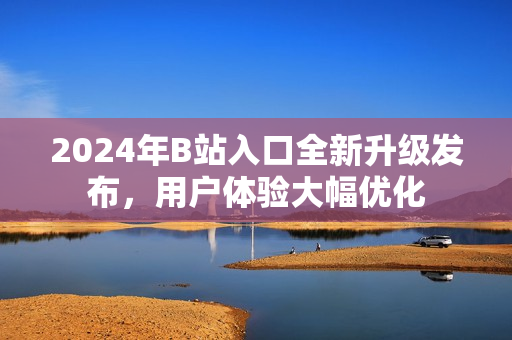 2024年B站入口全新升級發(fā)布，用戶體驗大幅優(yōu)化
