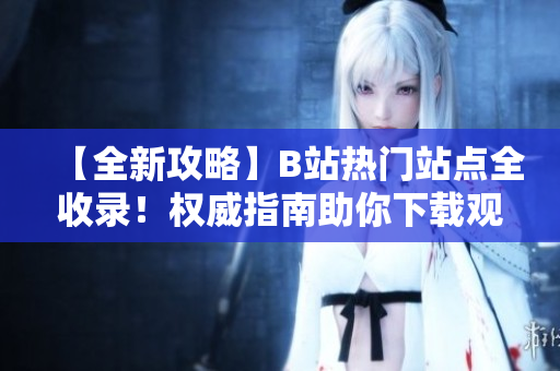 【全新攻略】B站熱門(mén)站點(diǎn)全收錄！權(quán)威指南助你下載觀看，絕對(duì)不容錯(cuò)過(guò)