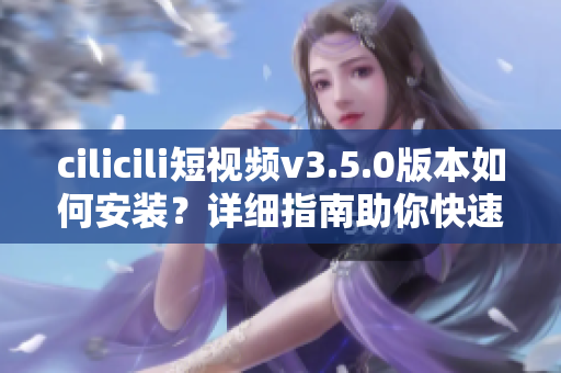 cilicili短視頻v3.5.0版本如何安裝？詳細(xì)指南助你快速上手