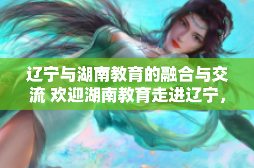 遼寧與湖南教育的融合與交流 歡迎湖南教育走進遼寧，共謀教育發(fā)展大計
