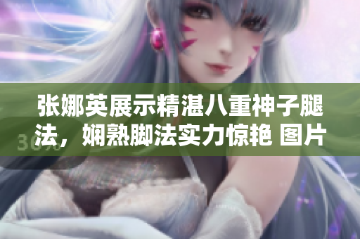 張娜英展示精湛八重神子腿法，嫻熟腳法實(shí)力驚艷 圖片展示