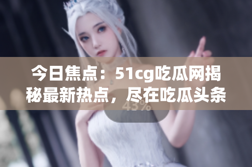 今日焦點：51cg吃瓜網(wǎng)揭秘最新熱點，盡在吃瓜頭條