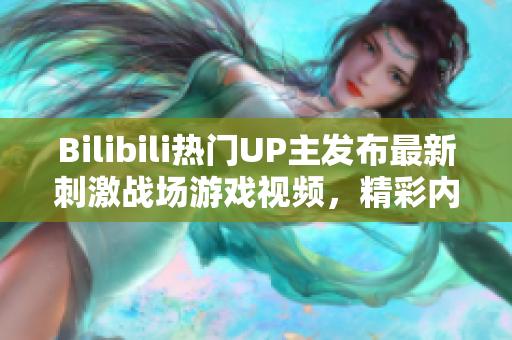 Bilibili熱門UP主發(fā)布最新刺激戰(zhàn)場游戲視頻，精彩內(nèi)容盡在這里