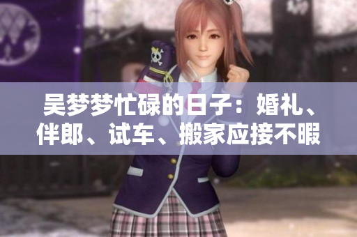 吳夢夢忙碌的日子：婚禮、伴郎、試車、搬家應(yīng)接不暇