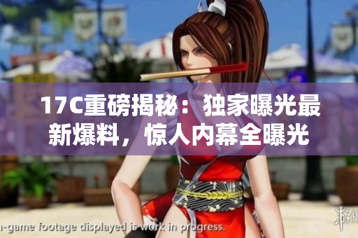 17C重磅揭秘：獨家曝光最新爆料，驚人內(nèi)幕全曝光