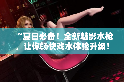 “夏日必備！全新魅影水槍，讓你暢快戲水體驗(yàn)升級(jí)！”