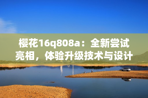 櫻花16q808a：全新嘗試亮相，體驗(yàn)升級(jí)技術(shù)與設(shè)計(jì)融合的魅力