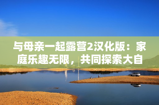 與母親一起露營(yíng)2漢化版：家庭樂(lè)趣無(wú)限，共同探索大自然！