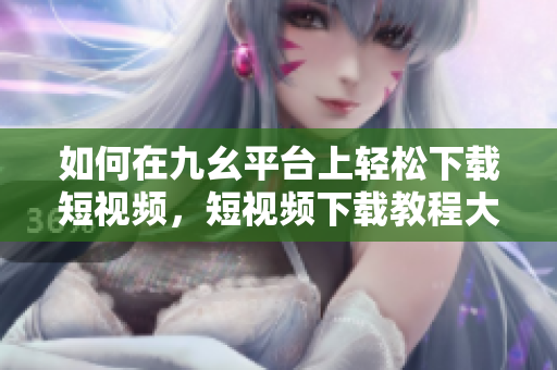 如何在九幺平臺(tái)上輕松下載短視頻，短視頻下載教程大揭秘