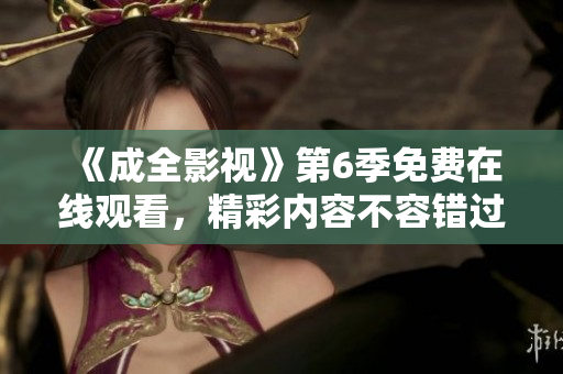 《成全影視》第6季免費在線觀看，精彩內(nèi)容不容錯過