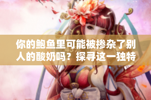 你的鮑魚里可能被摻雜了別人的酸奶嗎？探尋這一獨(dú)特現(xiàn)象的可能性