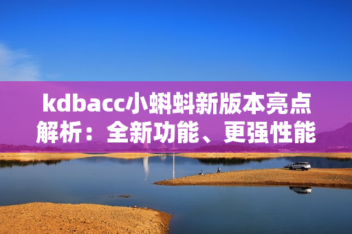 kdbacc小蝌蚪新版本亮點解析：全新功能、更強性能、界面升級、優(yōu)化操作體驗！
