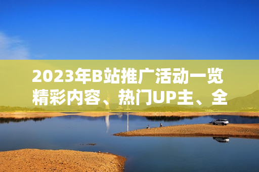 2023年B站推廣活動(dòng)一覽 精彩內(nèi)容、熱門UP主、全新互動(dòng)，詳細(xì)解讀！
