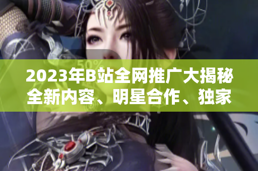 2023年B站全網(wǎng)推廣大揭秘全新內(nèi)容、明星合作、獨家活動搶先看