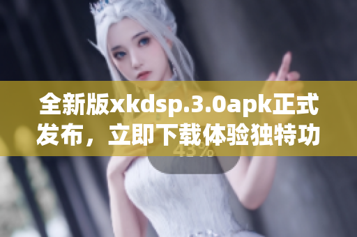 全新版xkdsp.3.0apk正式發(fā)布，立即下載體驗(yàn)獨(dú)特功能