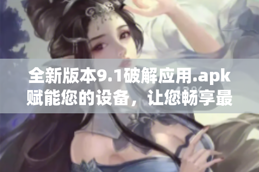 全新版本9.1破解應(yīng)用.apk賦能您的設(shè)備，讓您暢享最新功能