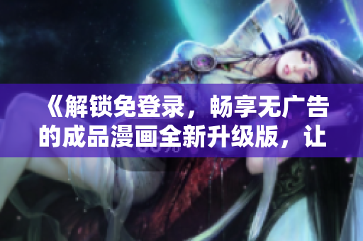 《解鎖免登錄，暢享無(wú)廣告的成品漫畫(huà)全新升級(jí)版，讓您暢所欲言的閱讀體驗(yàn)！》