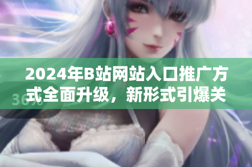 2024年B站網(wǎng)站入口推廣方式全面升級，新形式引爆關(guān)注