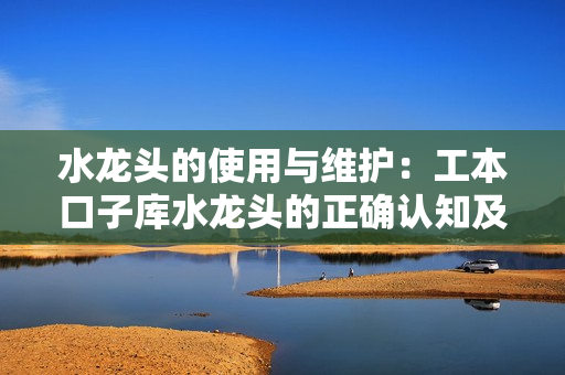 水龍頭的使用與維護：工本口子庫水龍頭的正確認知及保養(yǎng)技巧