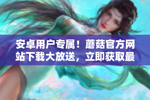 安卓用戶專屬！蘑菇官方網(wǎng)站下載大放送，立即獲取最新版本！