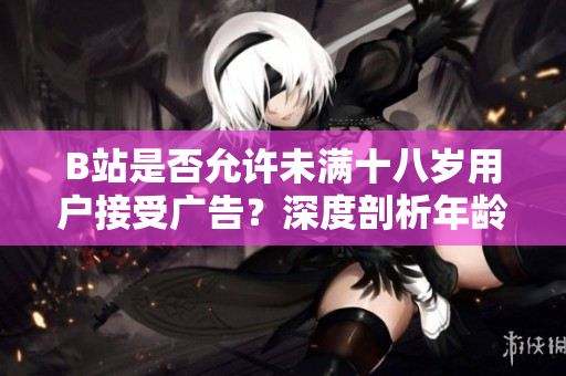 B站是否允許未滿十八歲用戶接受廣告？深度剖析年齡限制下的廣告規(guī)定