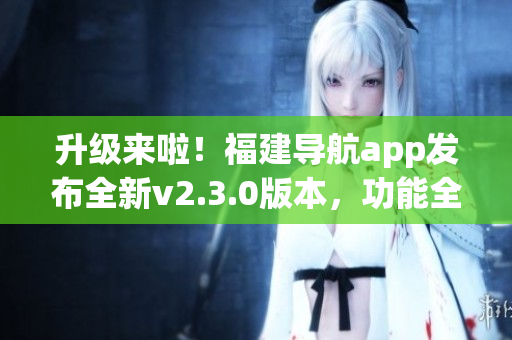 升級來啦！福建導(dǎo)航app發(fā)布全新v2.3.0版本，功能全面升級，體驗更加出色