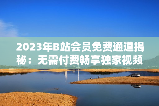 2023年B站會員免費通道揭秘：無需付費暢享獨家視頻資源