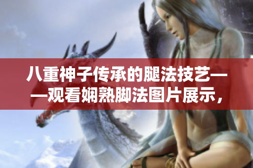 八重神子傳承的腿法技藝——觀看嫻熟腳法圖片展示，中國(guó)功夫女子張娜英展現(xiàn)的驚艷武術(shù)魅力