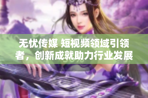無憂傳媒 短視頻領域引領者，創(chuàng)新成就助力行業(yè)發(fā)展
