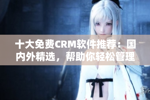 十大免費CRM軟件推薦：國內外精選，幫助你輕松管理客戶關系