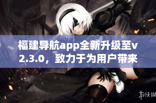 福建導(dǎo)航app全新升級(jí)至v2.3.0，致力于為用戶帶來(lái)更智能的導(dǎo)航體驗(yàn)