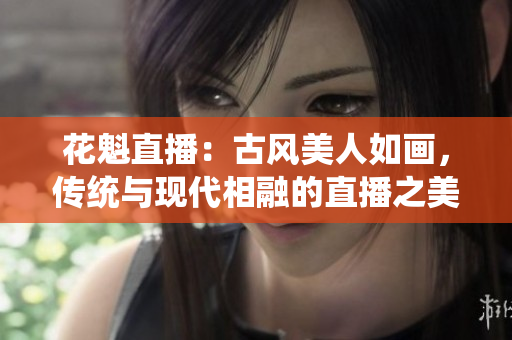 花魁直播：古風美人如畫，傳統(tǒng)與現(xiàn)代相融的直播之美