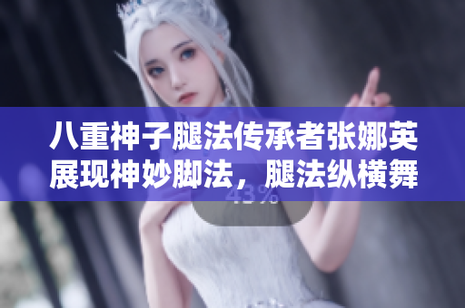 八重神子腿法傳承者張娜英展現(xiàn)神妙腳法，腿法縱橫舞臺風(fēng)云！