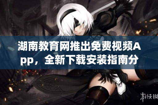 湖南教育網(wǎng)推出免費(fèi)視頻App，全新下載安裝指南分享