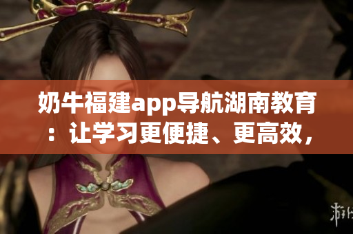 奶牛福建app導(dǎo)航湖南教育：讓學(xué)習(xí)更便捷、更高效，為湖南教育帶來全新體驗(yàn)
