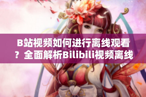 B站視頻如何進(jìn)行離線觀看？全面解析Bilibili視頻離線功能使用方法