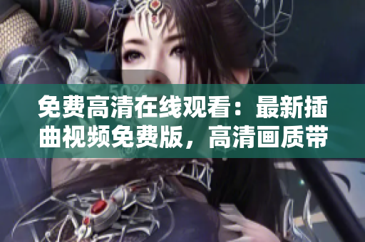 免費(fèi)高清在線觀看：最新插曲視頻免費(fèi)版，高清畫質(zhì)帶你入世界【最新更新】