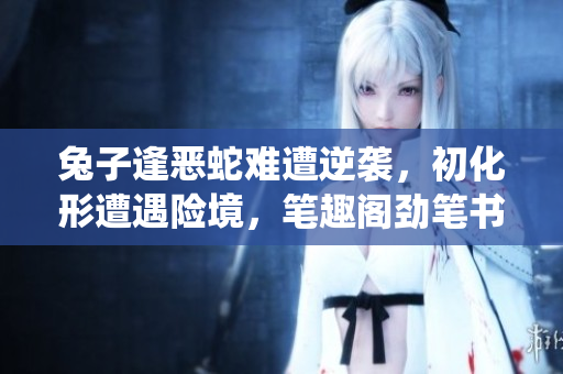 兔子逢惡蛇難遭逆襲，初化形遭遇險(xiǎn)境，筆趣閣勁筆書寫熱血演繹