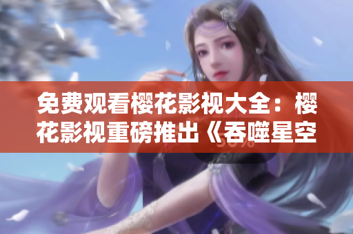 免費(fèi)觀看櫻花影視大全：櫻花影視重磅推出《吞噬星空》，全網(wǎng)獨(dú)播，精彩不容錯(cuò)過